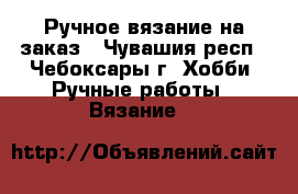 Ручное вязание на заказ - Чувашия респ., Чебоксары г. Хобби. Ручные работы » Вязание   